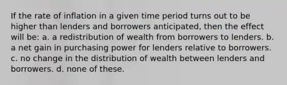 If the rate of inflation in a given time period turns out to be higher than lenders and borrowers anticipated, then the effect will be: a. a redistribution of wealth from borrowers to lenders. b. a net gain in purchasing power for lenders relative to borrowers. c. no change in the distribution of wealth between lenders and borrowers. d. none of these.