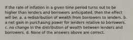 If the rate of inflation in a given time period turns out to be higher than lenders and borrowers anticipated, then the effect will be: a. a redistribution of wealth from borrowers to lenders. b. a net gain in purchasing power for lenders relative to borrowers. c. no change in the distribution of wealth between lenders and borrowers. d. None of the answers above are correct.