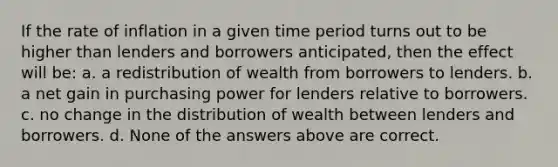 If the rate of inflation in a given time period turns out to be higher than lenders and borrowers anticipated, then the effect will be: a. a redistribution of wealth from borrowers to lenders. b. a net gain in purchasing power for lenders relative to borrowers. c. no change in the distribution of wealth between lenders and borrowers. d. None of the answers above are correct.