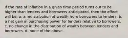 If the rate of inflation in a given time period turns out to be higher than lenders and borrowers anticipated, then the effect will be: a. a redistribution of wealth from borrowers to lenders. b. a net gain in purchasing power for lenders relative to borrowers. c. no change in the distribution of wealth between lenders and borrowers. d. none of the above.