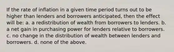 If the rate of inflation in a given time period turns out to be higher than lenders and borrowers anticipated, then the effect will be: a. a redistribution of wealth from borrowers to lenders. b. a net gain in purchasing power for lenders relative to borrowers. c. no change in the distribution of wealth between lenders and borrowers. d. none of the above.