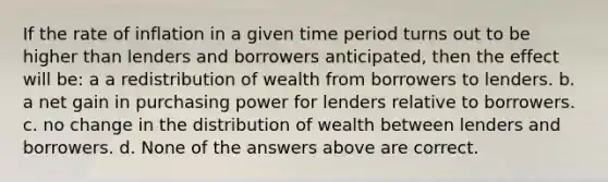 If the rate of inflation in a given time period turns out to be higher than lenders and borrowers anticipated, then the effect will be: a a redistribution of wealth from borrowers to lenders. b. a net gain in purchasing power for lenders relative to borrowers. c. no change in the distribution of wealth between lenders and borrowers. d. None of the answers above are correct.