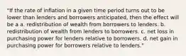 "If the rate of inflation in a given time period turns out to be lower than lenders and borrowers anticipated, then the effect will be a a. redistribution of wealth from borrowers to lenders. b. redistribution of wealth from lenders to borrowers. c. net loss in purchasing power for lenders relative to borrowers. d. net gain in purchasing power for borrowers relative to lenders."