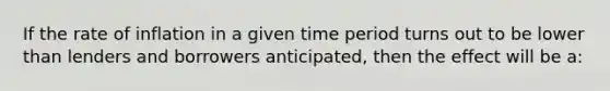 If the rate of inflation in a given time period turns out to be lower than lenders and borrowers anticipated, then the effect will be a: