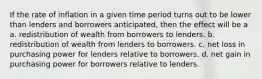 If the rate of inflation in a given time period turns out to be lower than lenders and borrowers anticipated, then the effect will be a a. redistribution of wealth from borrowers to lenders. b. redistribution of wealth from lenders to borrowers. c. net loss in purchasing power for lenders relative to borrowers. d. net gain in purchasing power for borrowers relative to lenders.