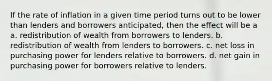 If the rate of inflation in a given time period turns out to be lower than lenders and borrowers anticipated, then the effect will be a a. redistribution of wealth from borrowers to lenders. b. redistribution of wealth from lenders to borrowers. c. net loss in purchasing power for lenders relative to borrowers. d. net gain in purchasing power for borrowers relative to lenders.