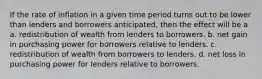 If the rate of inflation in a given time period turns out to be lower than lenders and borrowers anticipated, then the effect will be a a. redistribution of wealth from lenders to borrowers. b. net gain in purchasing power for borrowers relative to lenders. c. redistribution of wealth from borrowers to lenders. d. net loss in purchasing power for lenders relative to borrowers.