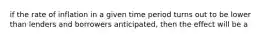 if the rate of inflation in a given time period turns out to be lower than lenders and borrowers anticipated, then the effect will be a