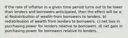 If the rate of inflation in a given time period turns out to be lower than lenders and borrowers anticipated, then the effect will be a: a) Redistribution of wealth from borrowers to lenders. b) redistribution of wealth from lenders to borrowers. c) net loss in purchasing power for lenders relative to borrowers. d) net gain in purchasing power for borrowers relative to lenders.