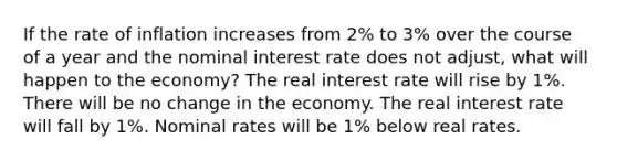 If the rate of inflation increases from 2% to 3% over the course of a year and the nominal interest rate does not adjust, what will happen to the economy? The real interest rate will rise by 1%. There will be no change in the economy. The real interest rate will fall by 1%. Nominal rates will be 1% below real rates.