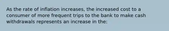 As the rate of inflation increases, the increased cost to a consumer of more frequent trips to the bank to make cash withdrawals represents an increase in the: