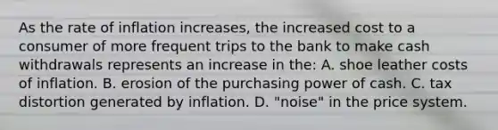 As the rate of inflation increases, the increased cost to a consumer of more frequent trips to the bank to make cash withdrawals represents an increase in the: A. shoe leather costs of inflation. B. erosion of the purchasing power of cash. C. tax distortion generated by inflation. D. "noise" in the price system.