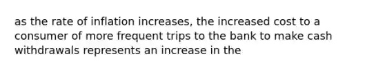 as the rate of inflation increases, the increased cost to a consumer of more frequent trips to the bank to make cash withdrawals represents an increase in the