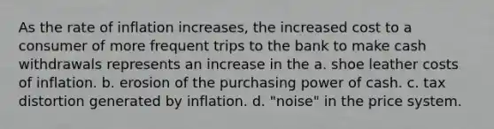 As the rate of inflation increases, the increased cost to a consumer of more frequent trips to the bank to make cash withdrawals represents an increase in the a. shoe leather costs of inflation. b. erosion of the purchasing power of cash. c. tax distortion generated by inflation. d. "noise" in the price system.