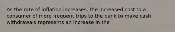 As the rate of inflation increases, the increased cost to a consumer of more frequent trips to the bank to make cash withdrawals represents an increase in the