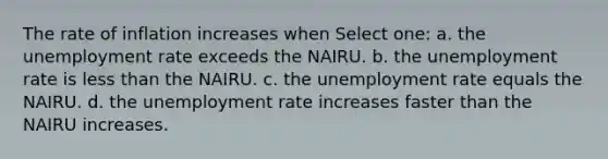 The rate of inflation increases when Select one: a. the unemployment rate exceeds the NAIRU. b. the unemployment rate is less than the NAIRU. c. the unemployment rate equals the NAIRU. d. the unemployment rate increases faster than the NAIRU increases.