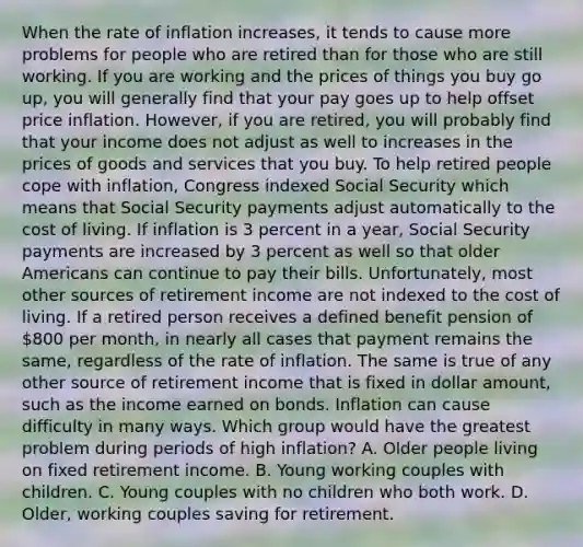 When the rate of inflation increases, it tends to cause more problems for people who are retired than for those who are still working. If you are working and the prices of things you buy go up, you will generally find that your pay goes up to help offset price inflation. However, if you are retired, you will probably find that your income does not adjust as well to increases in the prices of goods and services that you buy. To help retired people cope with inflation, Congress indexed Social Security which means that Social Security payments adjust automatically to the cost of living. If inflation is 3 percent in a year, Social Security payments are increased by 3 percent as well so that older Americans can continue to pay their bills. Unfortunately, most other sources of retirement income are not indexed to the cost of living. If a retired person receives a defined benefit pension of 800 per month, in nearly all cases that payment remains the same, regardless of the rate of inflation. The same is true of any other source of retirement income that is fixed in dollar amount, such as the income earned on bonds. Inflation can cause difficulty in many ways. Which group would have the greatest problem during periods of high inflation? A. Older people living on fixed retirement income. B. Young working couples with children. C. Young couples with no children who both work. D. Older, working couples saving for retirement.