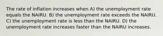 The rate of inflation increases when A) the <a href='https://www.questionai.com/knowledge/kh7PJ5HsOk-unemployment-rate' class='anchor-knowledge'>unemployment rate</a> equals the NAIRU. B) the unemployment rate exceeds the NAIRU. C) the unemployment rate is <a href='https://www.questionai.com/knowledge/k7BtlYpAMX-less-than' class='anchor-knowledge'>less than</a> the NAIRU. D) the unemployment rate increases faster than the NAIRU increases.