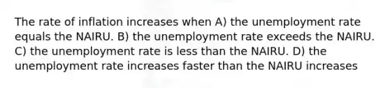 The rate of inflation increases when A) the unemployment rate equals the NAIRU. B) the unemployment rate exceeds the NAIRU. C) the unemployment rate is less than the NAIRU. D) the unemployment rate increases faster than the NAIRU increases