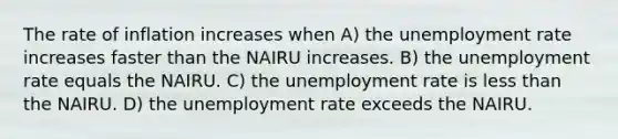 The rate of inflation increases when A) the unemployment rate increases faster than the NAIRU increases. B) the unemployment rate equals the NAIRU. C) the unemployment rate is less than the NAIRU. D) the unemployment rate exceeds the NAIRU.