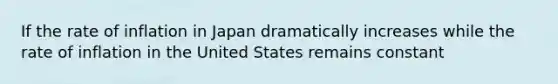 If the rate of inflation in Japan dramatically increases while the rate of inflation in the United States remains constant