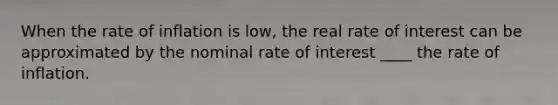 When the rate of inflation is low, the real rate of interest can be approximated by the nominal rate of interest ____ the rate of inflation.