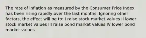 The rate of inflation as measured by the Consumer Price Index has been rising rapidly over the last months. Ignoring other factors, the effect will be to: I raise stock market values II lower stock market values III raise bond market values IV lower bond market values