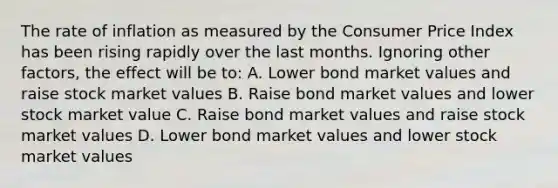 The rate of inflation as measured by the Consumer Price Index has been rising rapidly over the last months. Ignoring other factors, the effect will be to: A. Lower bond market values and raise stock market values B. Raise bond market values and lower stock market value C. Raise bond market values and raise stock market values D. Lower bond market values and lower stock market values