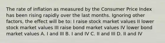 The rate of inflation as measured by the Consumer Price Index has been rising rapidly over the last months. Ignoring other factors, the effect will be to: I raise stock market values II lower stock market values III raise bond market values IV lower bond market values A. I and III B. I and IV C. II and III D. II and IV