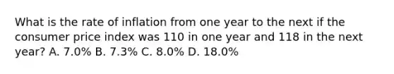 What is the rate of inflation from one year to the next if the consumer price index was 110 in one year and 118 in the next year? A. 7.0% B. 7.3% C. 8.0% D. 18.0%