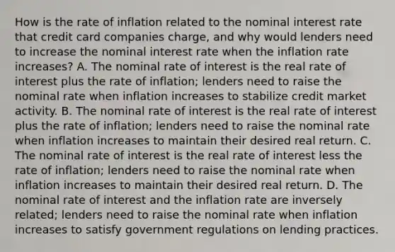 How is the rate of inflation related to the nominal interest rate that credit card companies​ charge, and why would lenders need to increase the nominal interest rate when the inflation rate​ increases? A. The nominal rate of interest is the real rate of interest plus the rate of​ inflation; lenders need to raise the nominal rate when inflation increases to stabilize credit market activity. B. The nominal rate of interest is the real rate of interest plus the rate of​ inflation; lenders need to raise the nominal rate when inflation increases to maintain their desired real return. C. The nominal rate of interest is the real rate of interest less the rate of​ inflation; lenders need to raise the nominal rate when inflation increases to maintain their desired real return. D. The nominal rate of interest and the inflation rate are inversely​ related; lenders need to raise the nominal rate when inflation increases to satisfy government regulations on lending practices.