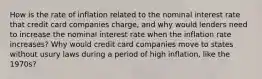 How is the rate of inflation related to the nominal interest rate that credit card companies​ charge, and why would lenders need to increase the nominal interest rate when the inflation rate​ increases? Why would credit card companies move to states without usury laws during a period of high​ inflation, like the​ 1970s?