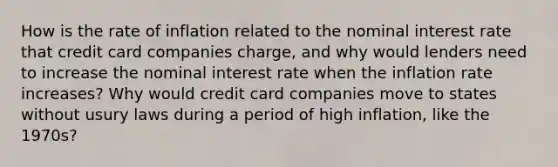 How is the rate of inflation related to the nominal interest rate that credit card companies​ charge, and why would lenders need to increase the nominal interest rate when the inflation rate​ increases? Why would credit card companies move to states without usury laws during a period of high​ inflation, like the​ 1970s?