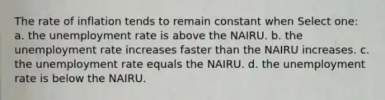 The rate of inflation tends to remain constant when Select one: a. the unemployment rate is above the NAIRU. b. the unemployment rate increases faster than the NAIRU increases. c. the unemployment rate equals the NAIRU. d. the unemployment rate is below the NAIRU.