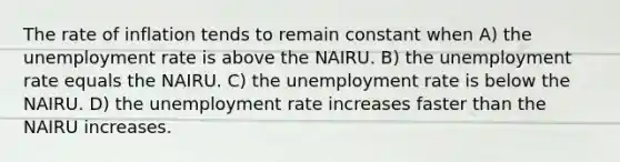 The rate of inflation tends to remain constant when A) the unemployment rate is above the NAIRU. B) the unemployment rate equals the NAIRU. C) the unemployment rate is below the NAIRU. D) the unemployment rate increases faster than the NAIRU increases.