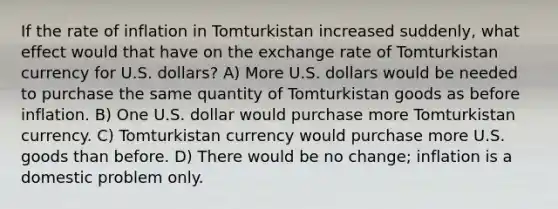 If the rate of inflation in Tomturkistan increased suddenly, what effect would that have on the exchange rate of Tomturkistan currency for U.S. dollars? A) More U.S. dollars would be needed to purchase the same quantity of Tomturkistan goods as before inflation. B) One U.S. dollar would purchase more Tomturkistan currency. C) Tomturkistan currency would purchase more U.S. goods than before. D) There would be no change; inflation is a domestic problem only.