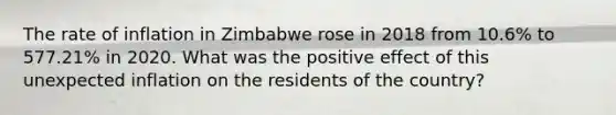 The rate of inflation in Zimbabwe rose in 2018 from 10.6% to 577.21% in 2020. What was the positive effect of this unexpected inflation on the residents of the country?