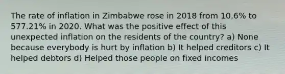 The rate of inflation in Zimbabwe rose in 2018 from 10.6% to 577.21% in 2020. What was the positive effect of this unexpected inflation on the residents of the country? a) None because everybody is hurt by inflation b) It helped creditors c) It helped debtors d) Helped those people on fixed incomes