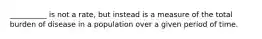 __________ is not a rate, but instead is a measure of the total burden of disease in a population over a given period of time.