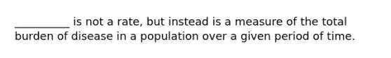 __________ is not a rate, but instead is a measure of the total burden of disease in a population over a given period of time.