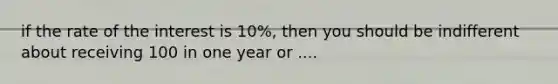 if the rate of the interest is 10%, then you should be indifferent about receiving 100 in one year or ....