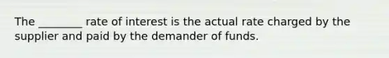 The ________ rate of interest is the actual rate charged by the supplier and paid by the demander of funds.