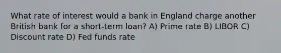 What rate of interest would a bank in England charge another British bank for a short-term loan? A) Prime rate B) LIBOR C) Discount rate D) Fed funds rate