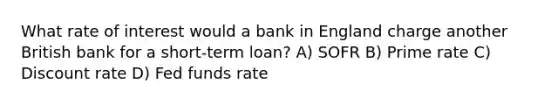 What rate of interest would a bank in England charge another British bank for a short-term loan? A) SOFR B) Prime rate C) Discount rate D) Fed funds rate