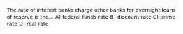 The rate of interest banks charge other banks for overnight loans of reserve is the... A) federal funds rate B) discount rate C) prime rate D) real rate