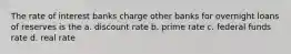 The rate of interest banks charge other banks for overnight loans of reserves is the a. discount rate b. prime rate c. federal funds rate d. real rate