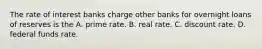 The rate of interest banks charge other banks for overnight loans of reserves is the A. prime rate. B. real rate. C. discount rate. D. federal funds rate.