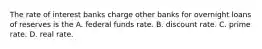 The rate of interest banks charge other banks for overnight loans of reserves is the A. federal funds rate. B. discount rate. C. prime rate. D. real rate.