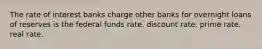 The rate of interest banks charge other banks for overnight loans of reserves is the federal funds rate. discount rate. prime rate. real rate.