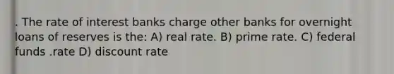 . The rate of interest banks charge other banks for overnight loans of reserves is the: A) real rate. B) prime rate. C) federal funds .rate D) discount rate